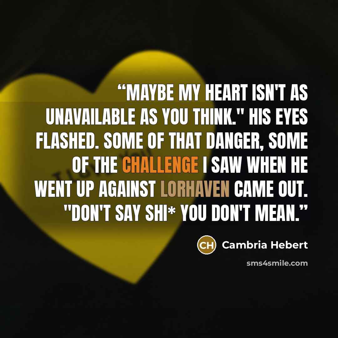 “Maybe my heart isn't as unavailable as you think." His eyes flashed. Some of that danger, some of the challenge I saw when he went up against Lorhaven came out. "Don't say shi* you don't mean.” quote by Cambria Hebert