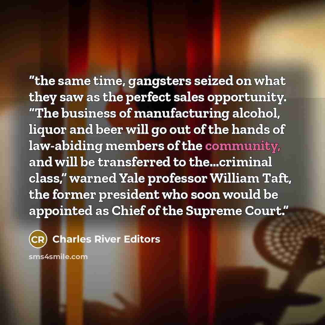 “the same time, gangsters seized on what they saw as the perfect sales opportunity. “The business of manufacturing alcohol, liquor and beer will go out of the hands of law-abiding members of the community, and will be transferred to the…criminal class,” warned Yale professor William Taft, the…” quote by Charles River Editors