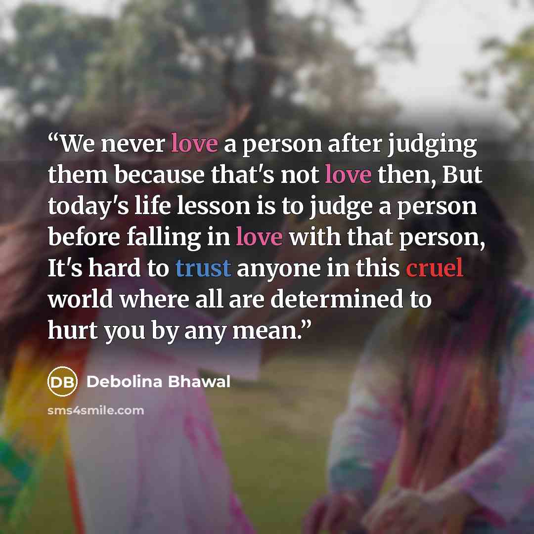 “We never love a person after judging them because that's not love then, But today's life lesson is to judge a person before falling in love with that person, It's hard to trust anyone in this cruel world where all are determined to hurt you by any mean.” quote by Debolina Bhawal