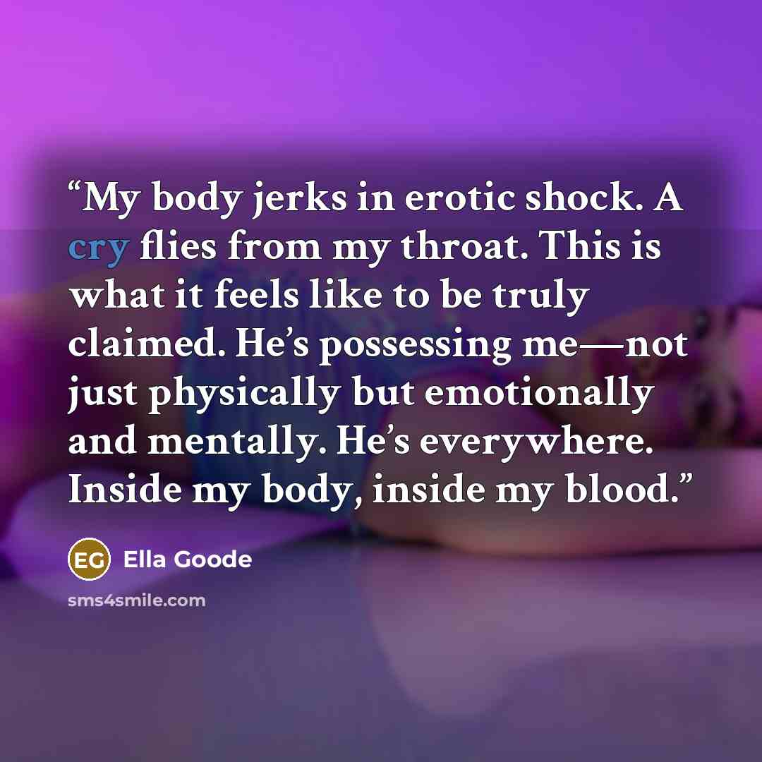 “My body jerks in erotic shock. A cry flies from my throat. This is what it feels like to be truly claimed. He’s possessing me—not just physically but emotionally and mentally. He’s everywhere. Inside my body, inside my blood.” quote by Ella Goode