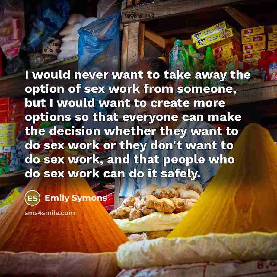 “I would never want to take away the option of sex work from someone, but I would want to create more options so that everyone can make the decision whether they want to do sex work or they don't want to do sex work, and that people who do sex work can do it safely.” quote by Emily Symons