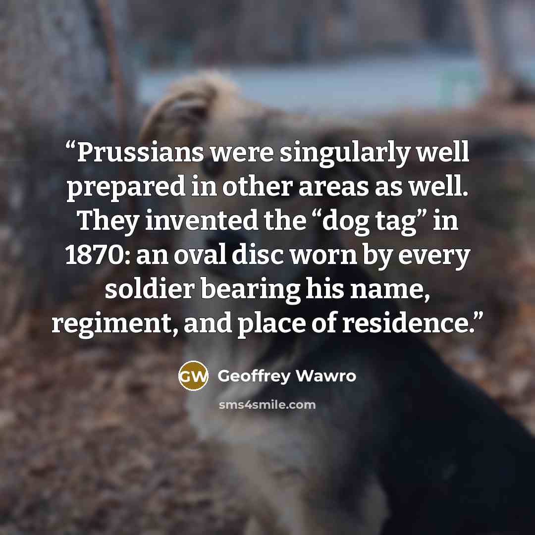 “Prussians were singularly well prepared in other areas as well. They invented the “dog tag” in 1870: an oval disc worn by every soldier bearing his name, regiment, and place of residence.” quote by Geoffrey Wawro