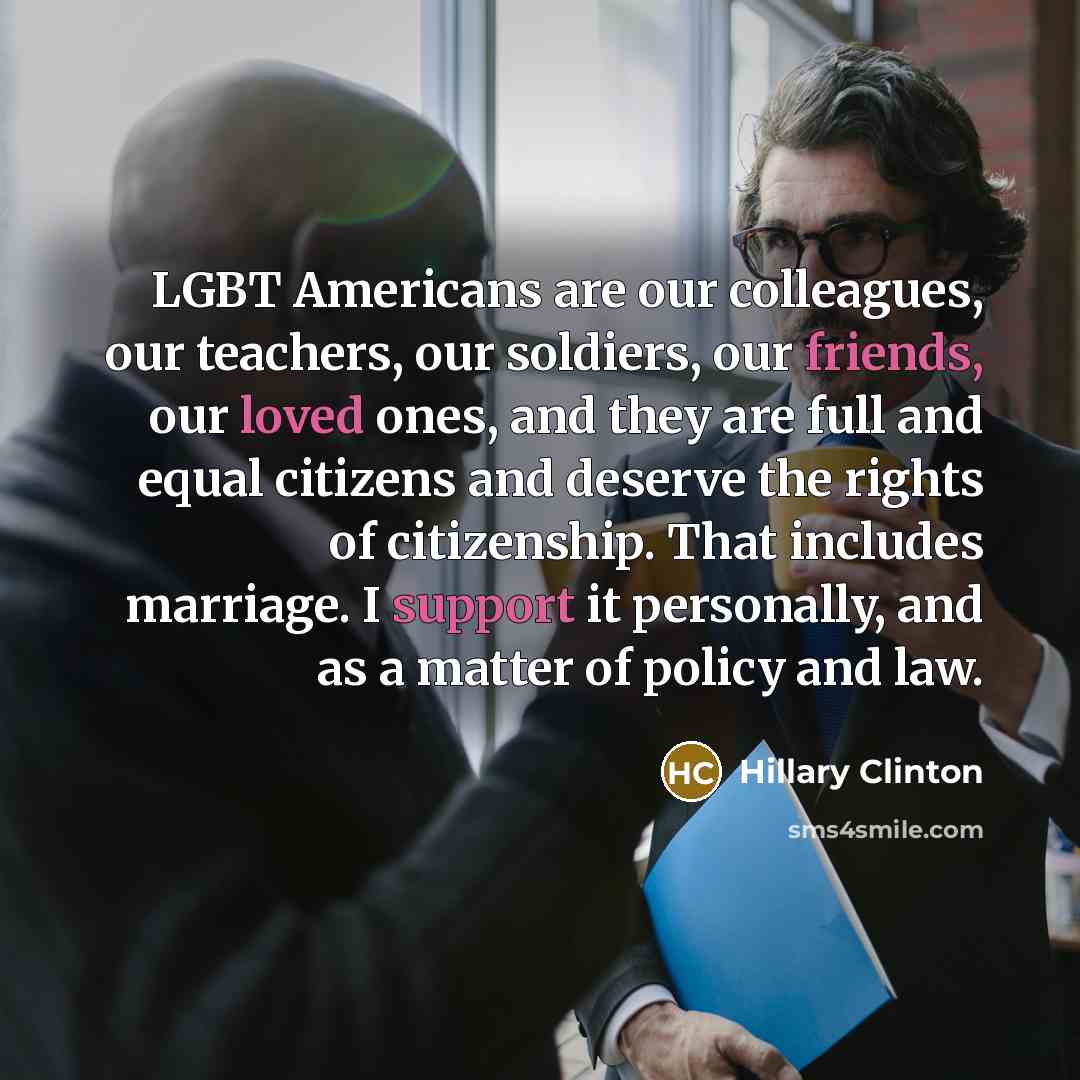 “LGBT Americans are our colleagues, our teachers, our soldiers, our friends, our loved ones, and they are full and equal citizens and deserve the rights of citizenship. That includes marriage. I support it personally, and as a matter of policy and law.” quote by Hillary Clinton