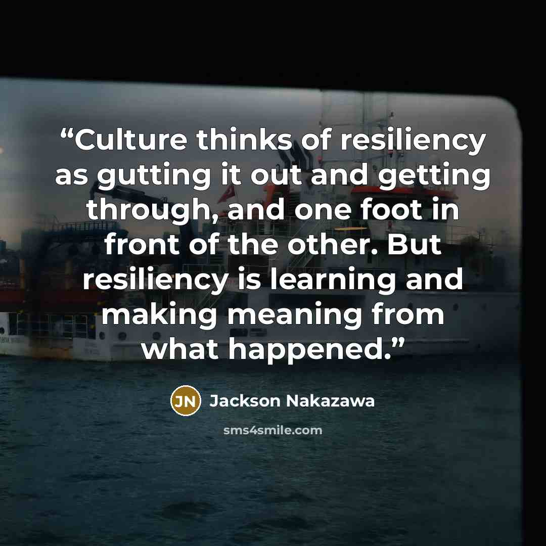 “Culture thinks of resiliency as gutting it out and getting through, and one foot in front of the other. But resiliency is learning and making meaning from what happened.” quote by Jackson Nakazawa