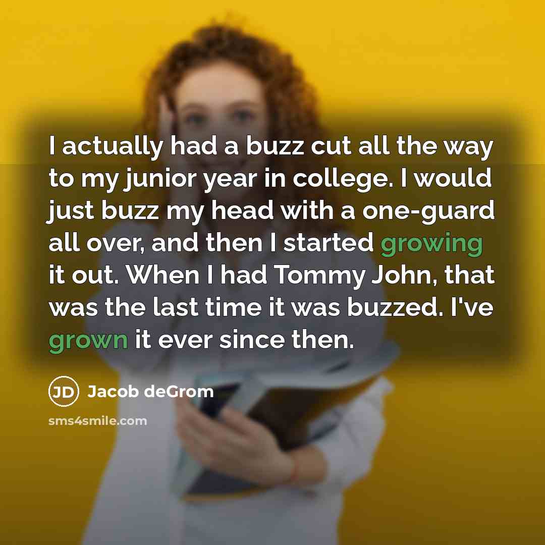 “I actually had a buzz cut all the way to my junior year in college. I would just buzz my head with a one-guard all over, and then I started growing it out. When I had Tommy John, that was the last time it was buzzed. I've grown it ever since then.” quote by Jacob deGrom