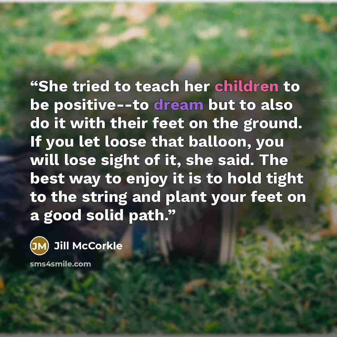 “She tried to teach her children to be positive--to dream but to also do it with their feet on the ground. If you let loose that balloon, you will lose sight of it, she said. The best way to enjoy it is to hold tight to the string and plant your feet on a good solid path.” quote by Jill McCorkle