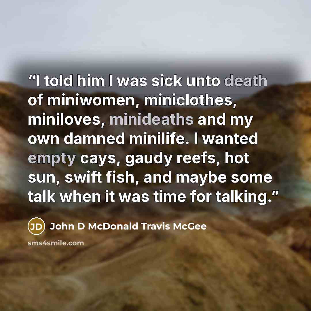 “I told him I was sick unto death of miniwomen, miniclothes, miniloves, minideaths and my own damned minilife. I wanted empty cays, gaudy reefs, hot sun, swift fish, and maybe some talk when it was time for talking.” quote by John D McDonald Travis McGee