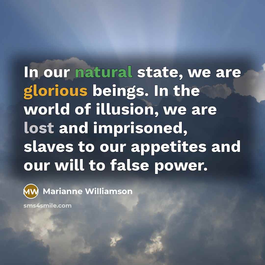 “In our natural state, we are glorious beings. In the world of illusion, we are lost and imprisoned, slaves to our appetites and our will to false power.” quote by Marianne Williamson