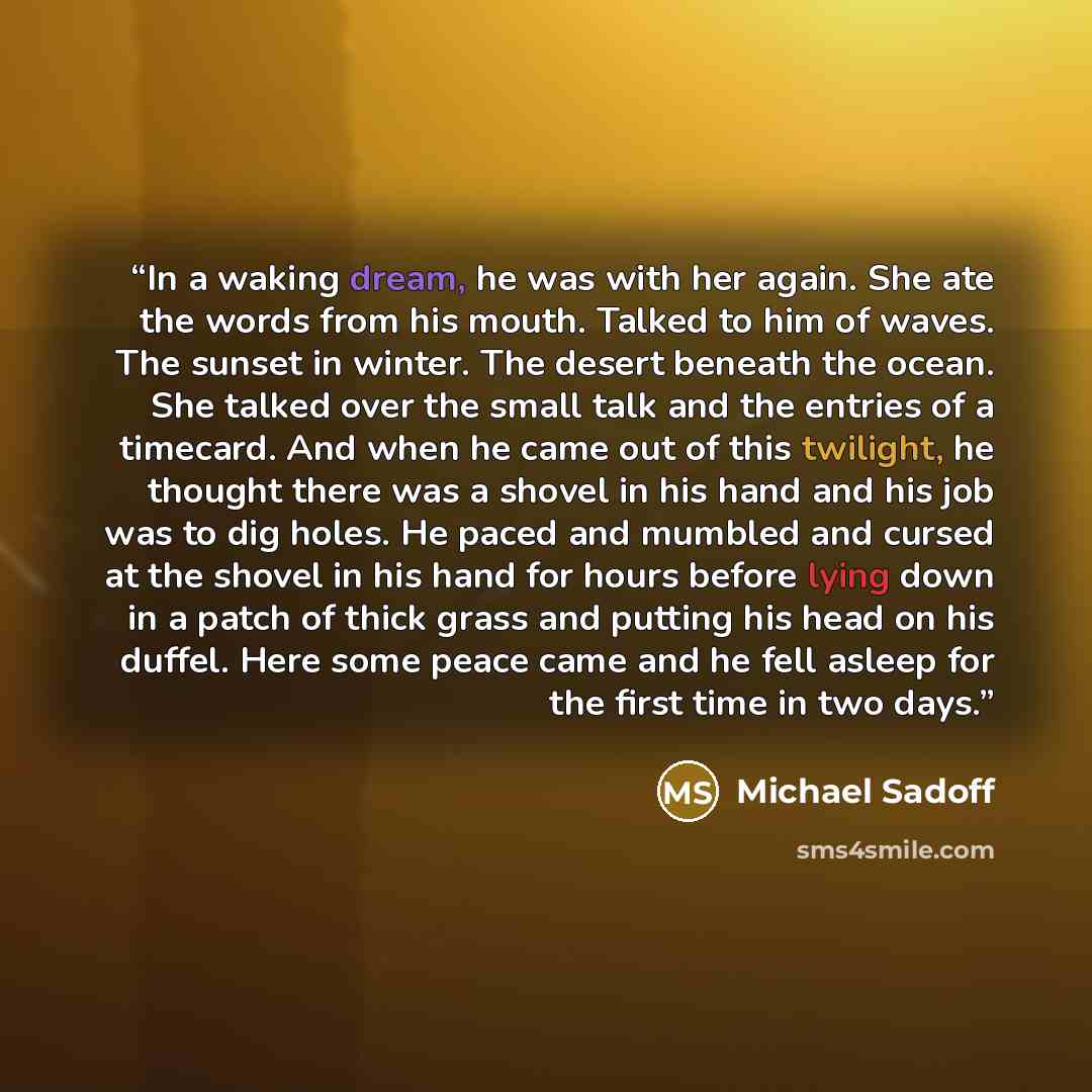 “In a waking dream, he was with her again. She ate the words from his mouth. Talked to him of waves. The sunset in winter. The desert beneath the ocean. She talked over the small talk and the entries of a timecard. And when he came out of this twilight, he thought there was a shovel in his hand and…” quote by Michael Sadoff