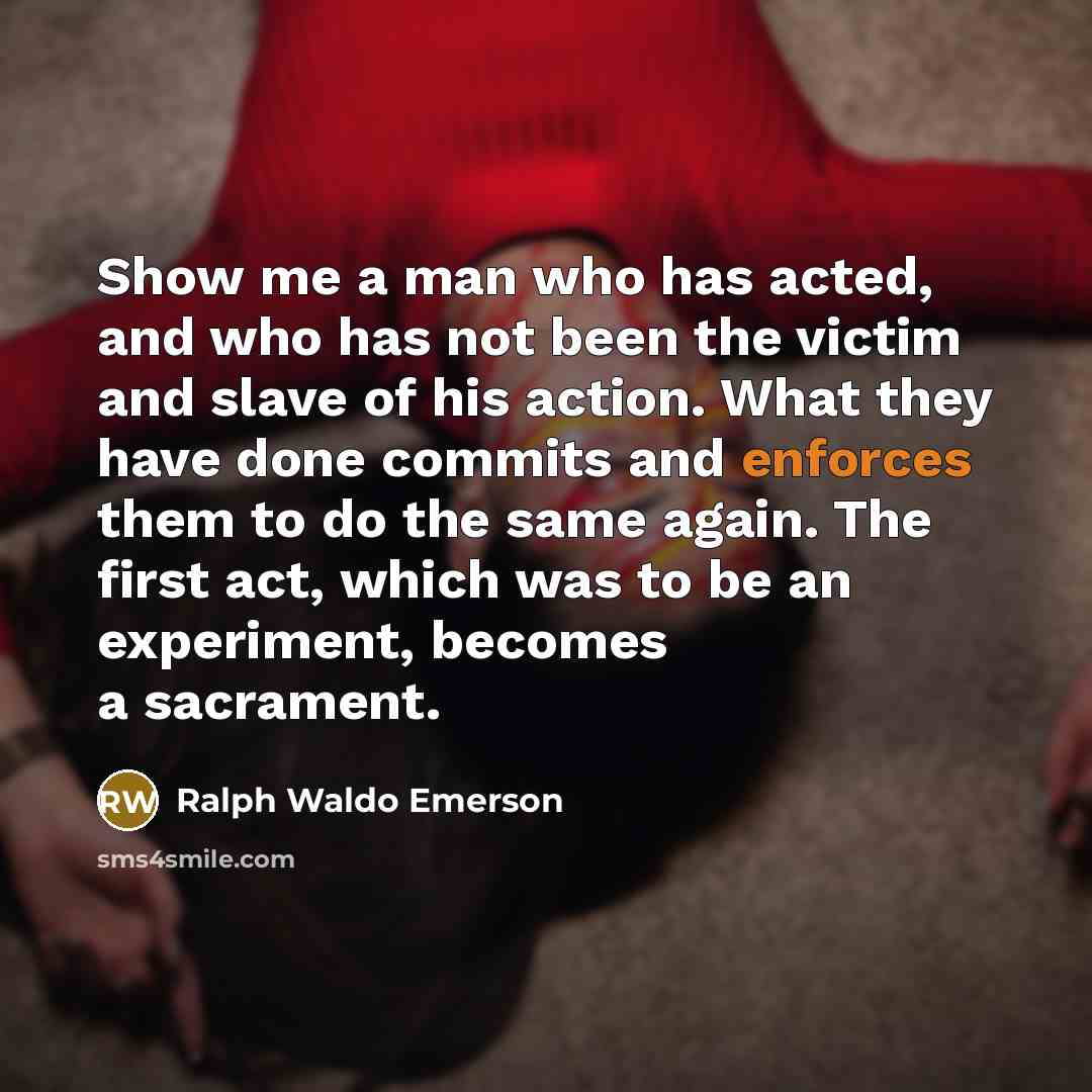 “Show me a man who has acted, and who has not been the victim and slave of his action. What they have done commits and enforces them to do the same again. The first act, which was to be an experiment, becomes a sacrament.” quote by Ralph Waldo Emerson