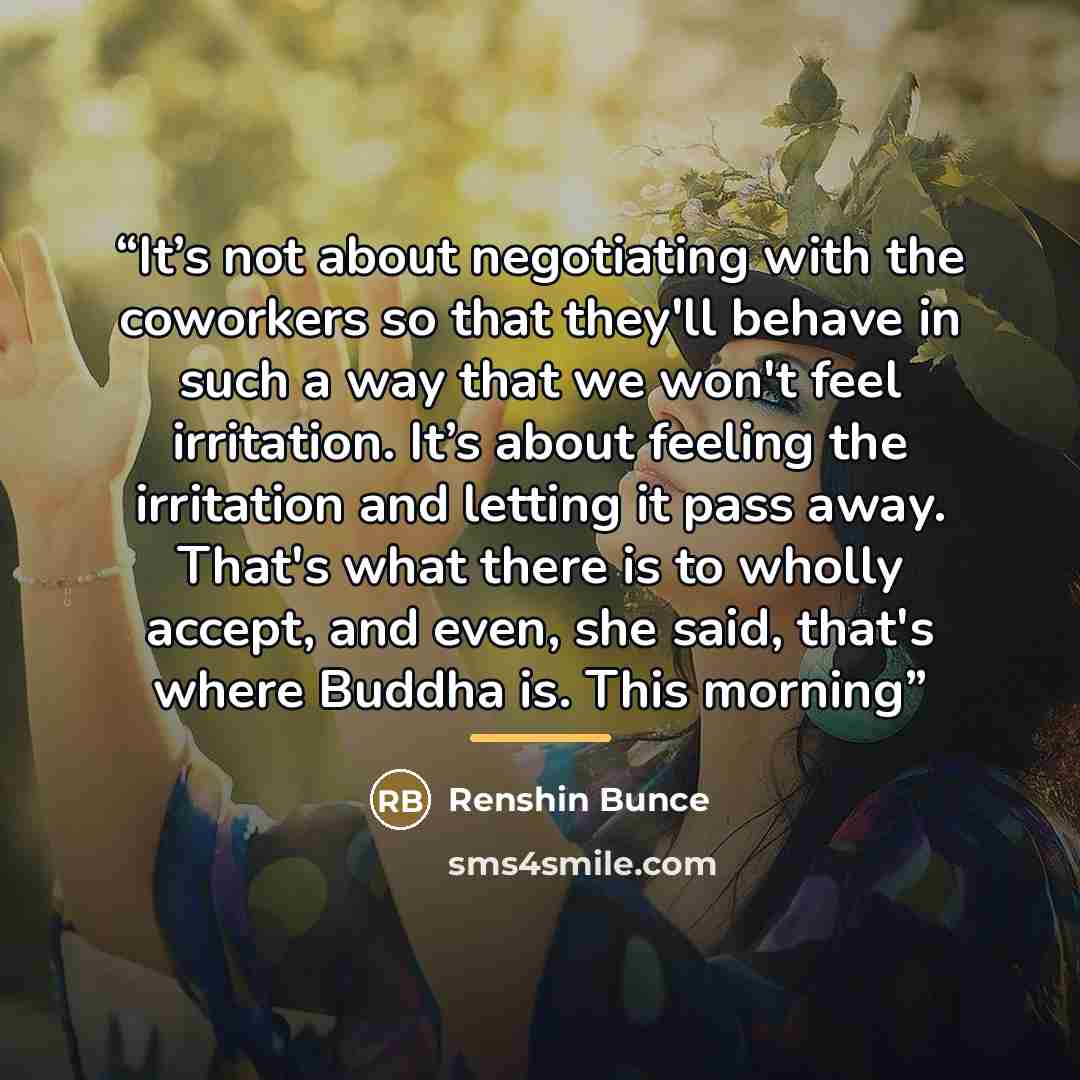 “It’s not about negotiating with the coworkers so that they'll behave in such a way that we won't feel irritation. It’s about feeling the irritation and letting it pass away. That's what there is to wholly accept, and even, she said, that's where Buddha is. This morning” quote by Renshin Bunce