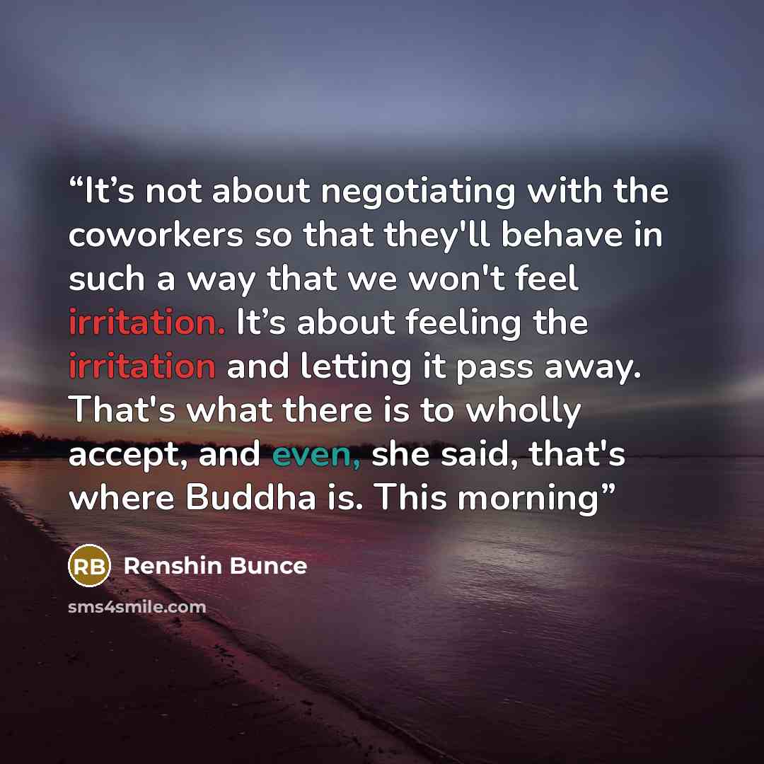 “It’s not about negotiating with the coworkers so that they'll behave in such a way that we won't feel irritation. It’s about feeling the irritation and letting it pass away. That's what there is to wholly accept, and even, she said, that's where Buddha is. This morning” quote by Renshin Bunce