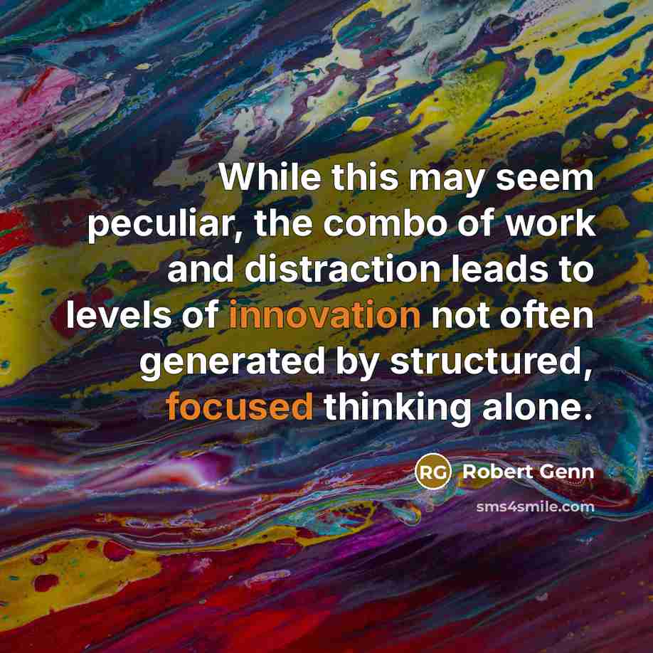 “While this may seem peculiar, the combo of work and distraction leads to levels of innovation not often generated by structured, focused thinking alone.” quote by Robert Genn