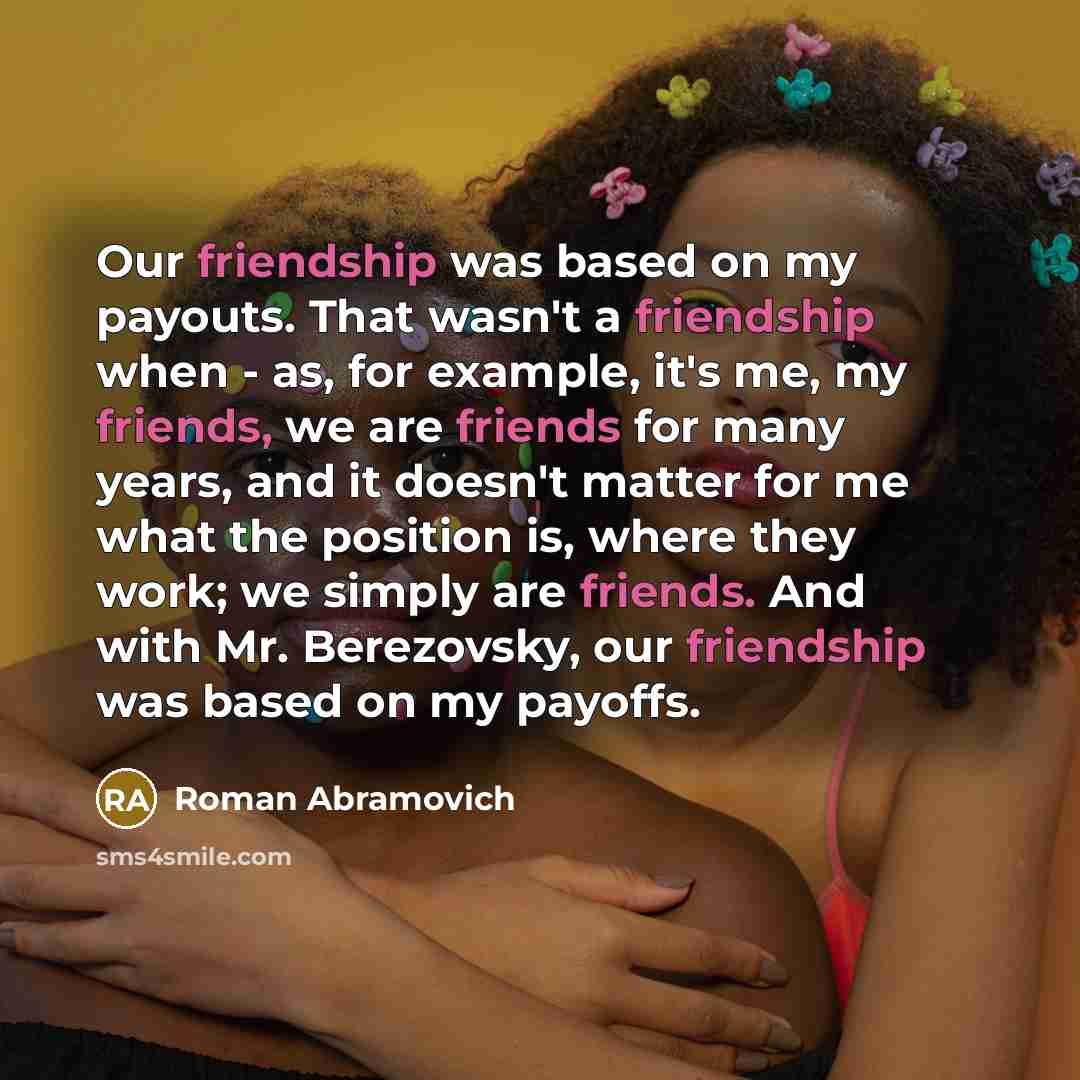 “Our friendship was based on my payouts. That wasn't a friendship when - as, for example, it's me, my friends, we are friends for many years, and it doesn't matter for me what the position is, where they work; we simply are friends. And with Mr. Berezovsky, our friendship was based on my payoffs.” quote by Roman Abramovich