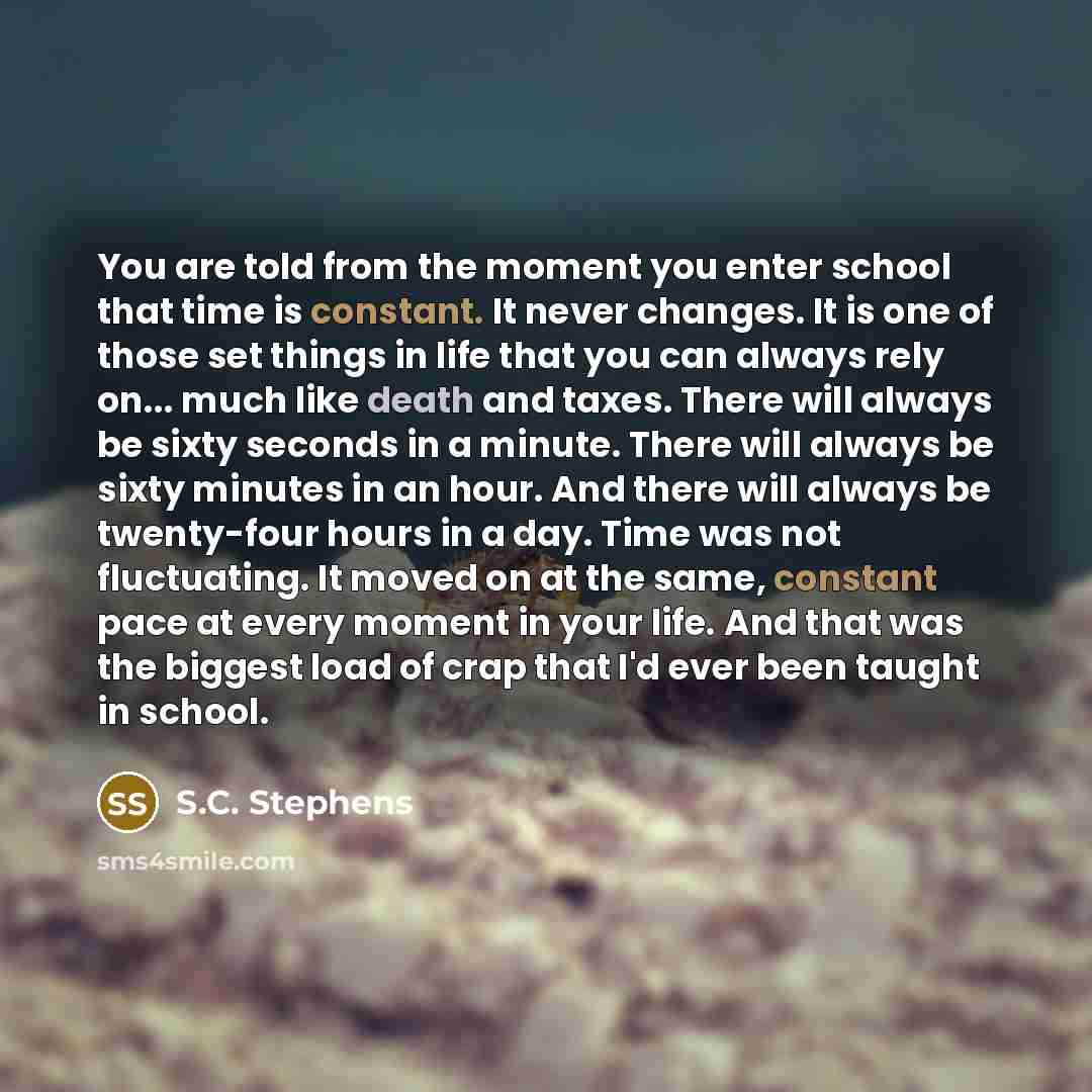 “You are told from the moment you enter school that time is constant. It never changes. It is one of those set things in life that you can always rely on... much like death and taxes. There will always be sixty seconds in a minute. There will always be sixty minutes in an hour. And there will…” quote by S.C. Stephens