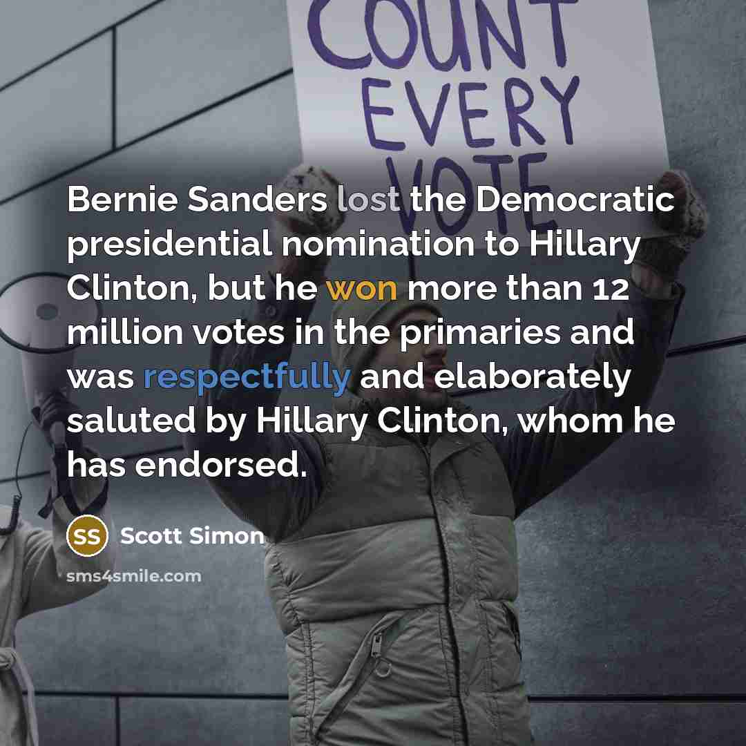“Bernie Sanders lost the Democratic presidential nomination to Hillary Clinton, but he won more than 12 million votes in the primaries and was respectfully and elaborately saluted by Hillary Clinton, whom he has endorsed.” quote by Scott Simon