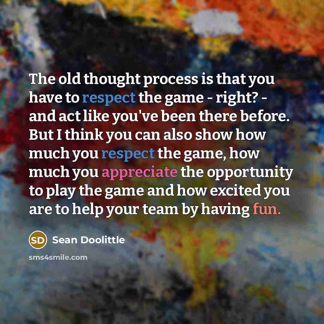 “The old thought process is that you have to respect the game - right? - and act like you've been there before. But I think you can also show how much you respect the game, how much you appreciate the opportunity to play the game and how excited you are to help your team by having fun.” quote by Sean Doolittle