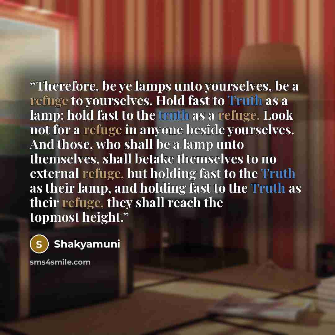 “Therefore, be ye lamps unto yourselves, be a refuge to yourselves. Hold fast to Truth as a lamp; hold fast to the truth as a refuge. Look not for a refuge in anyone beside yourselves. And those, who shall be a lamp unto themselves, shall betake themselves to no external refuge, but holding fast to…” quote by Shakyamuni