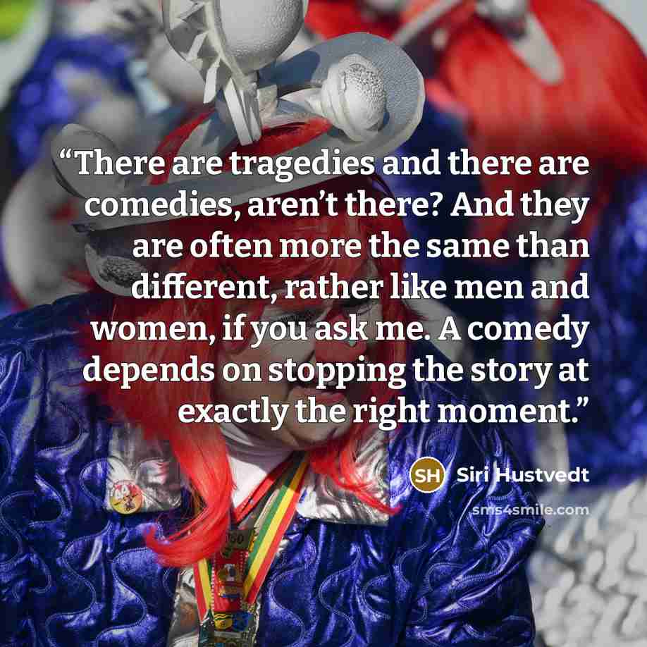 “There are tragedies and there are comedies, aren’t there? And they are often more the same than different, rather like men and women, if you ask me. A comedy depends on stopping the story at exactly the right moment.” quote by Siri Hustvedt