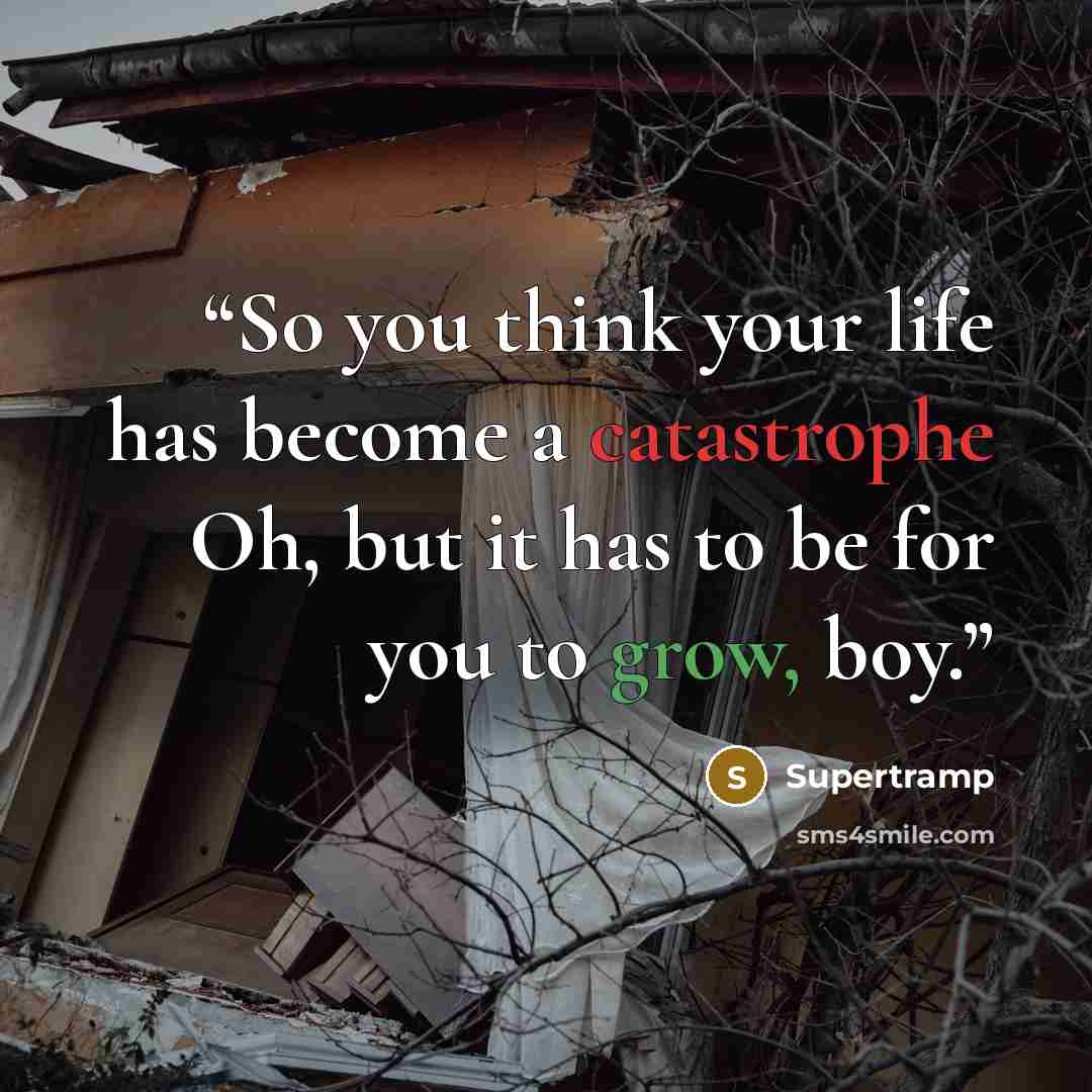 “So you think your life has become a catastrophe Oh, but it has to be for you to grow, boy.” quote by Supertramp