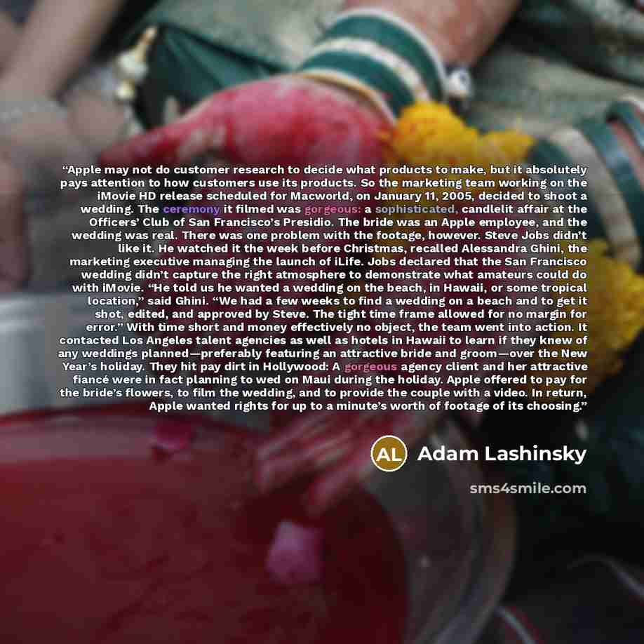 “Apple may not do customer research to decide what products to make, but it absolutely pays attention to how customers use its products. So the marketing team working on the iMovie HD release scheduled for Macworld, on January 11, 2005, decided to shoot a wedding. The ceremony it filmed was…” quote by Adam Lashinsky