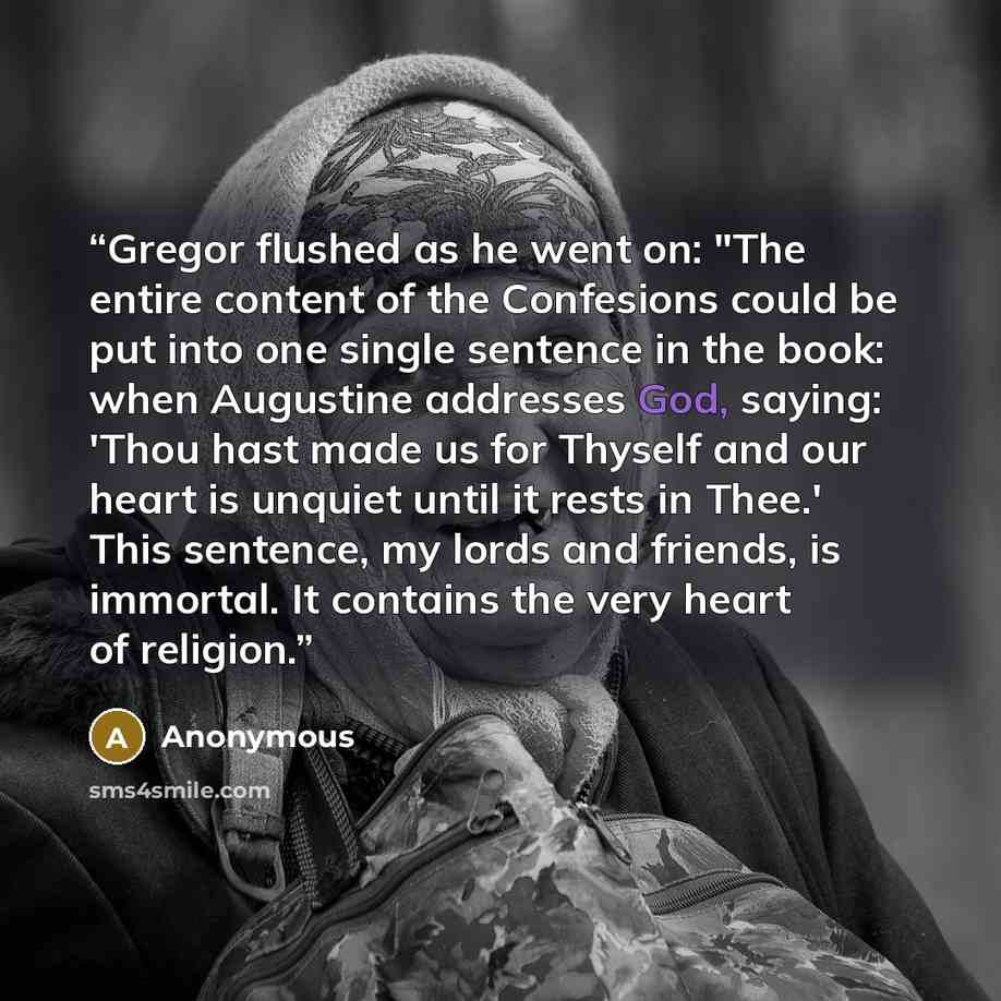 “Gregor flushed as he went on: "The entire content of the Confesions could be put into one single sentence in the book: when Augustine addresses God, saying: 'Thou hast made us for Thyself and our heart is unquiet until it rests in Thee.' This sentence, my lords and friends, is immortal. It…” quote by Anonymous