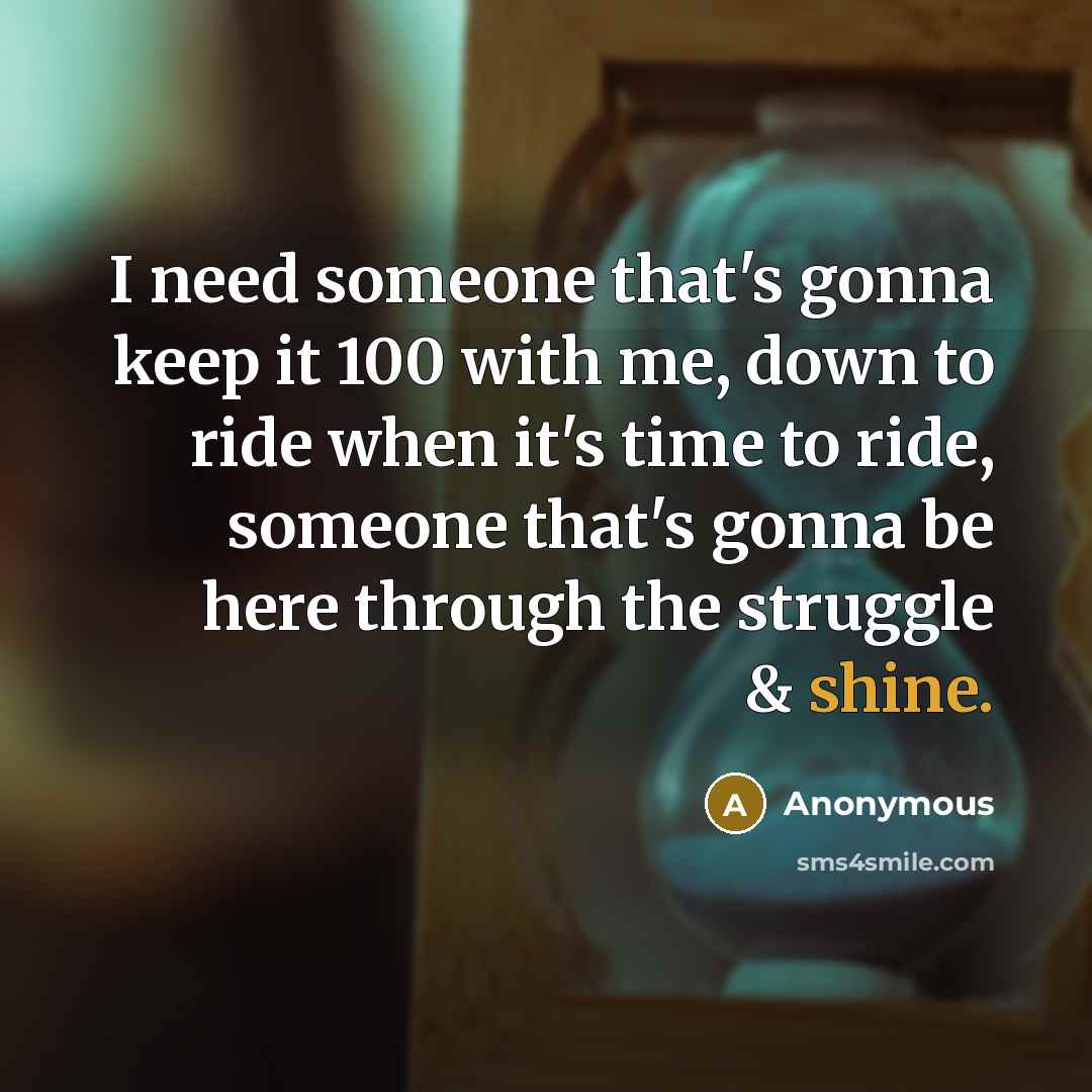 “I need someone that's gonna keep it 100 with me, down to ride when it's time to ride, someone that's gonna be here through the struggle & shine.” quote by Anonymous