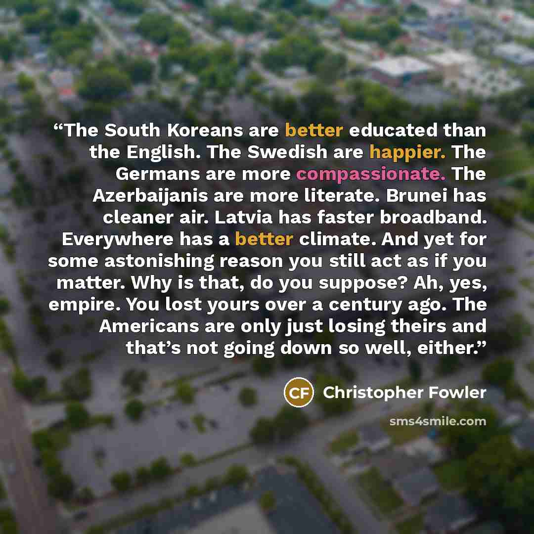 “The South Koreans are better educated than the English. The Swedish are happier. The Germans are more compassionate. The Azerbaijanis are more literate. Brunei has cleaner air. Latvia has faster broadband. Everywhere has a better climate. And yet for some astonishing reason you still act as if you…” quote by Christopher Fowler