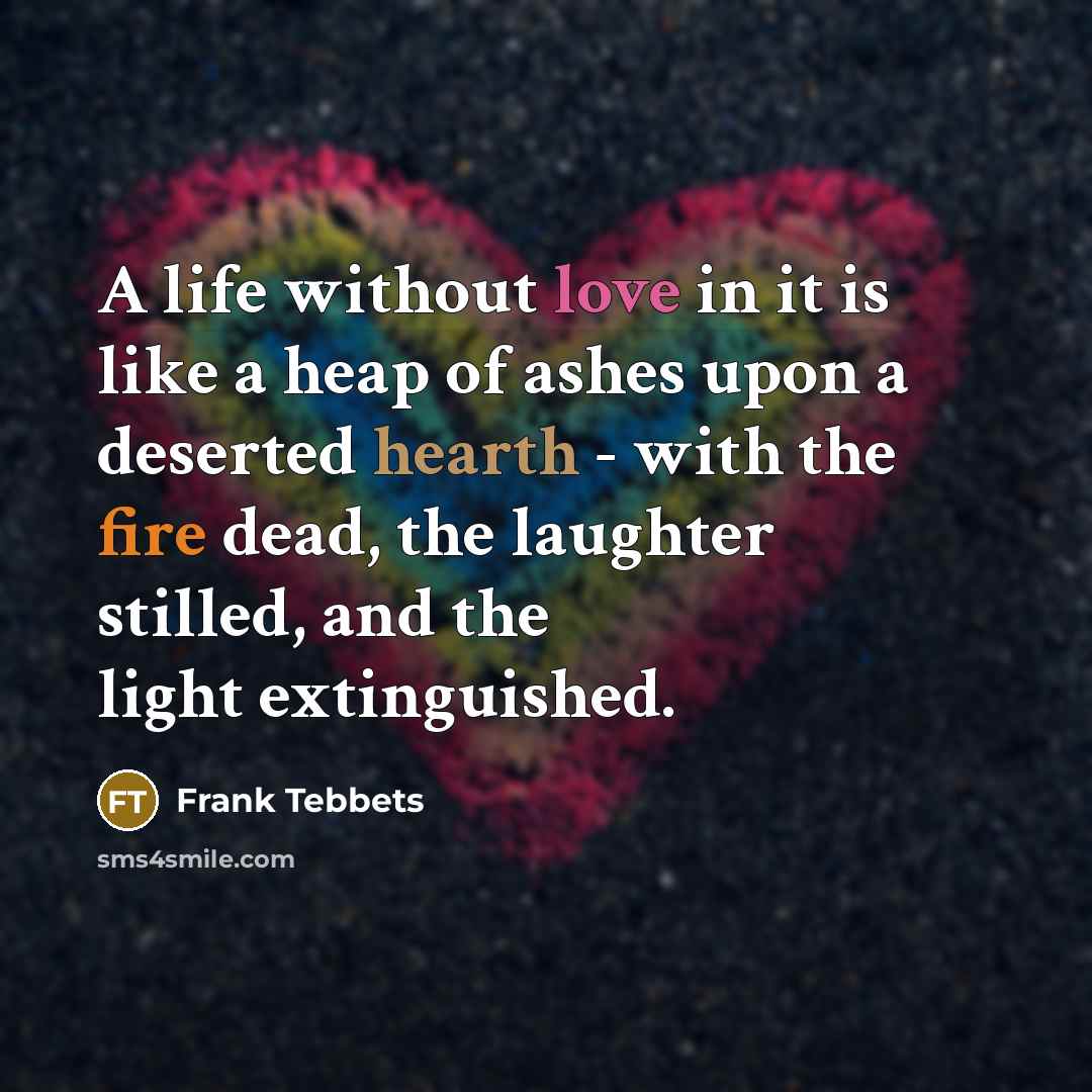 “A life without love in it is like a heap of ashes upon a deserted hearth - with the fire dead, the laughter stilled, and the light extinguished.” quote by Frank Tebbets