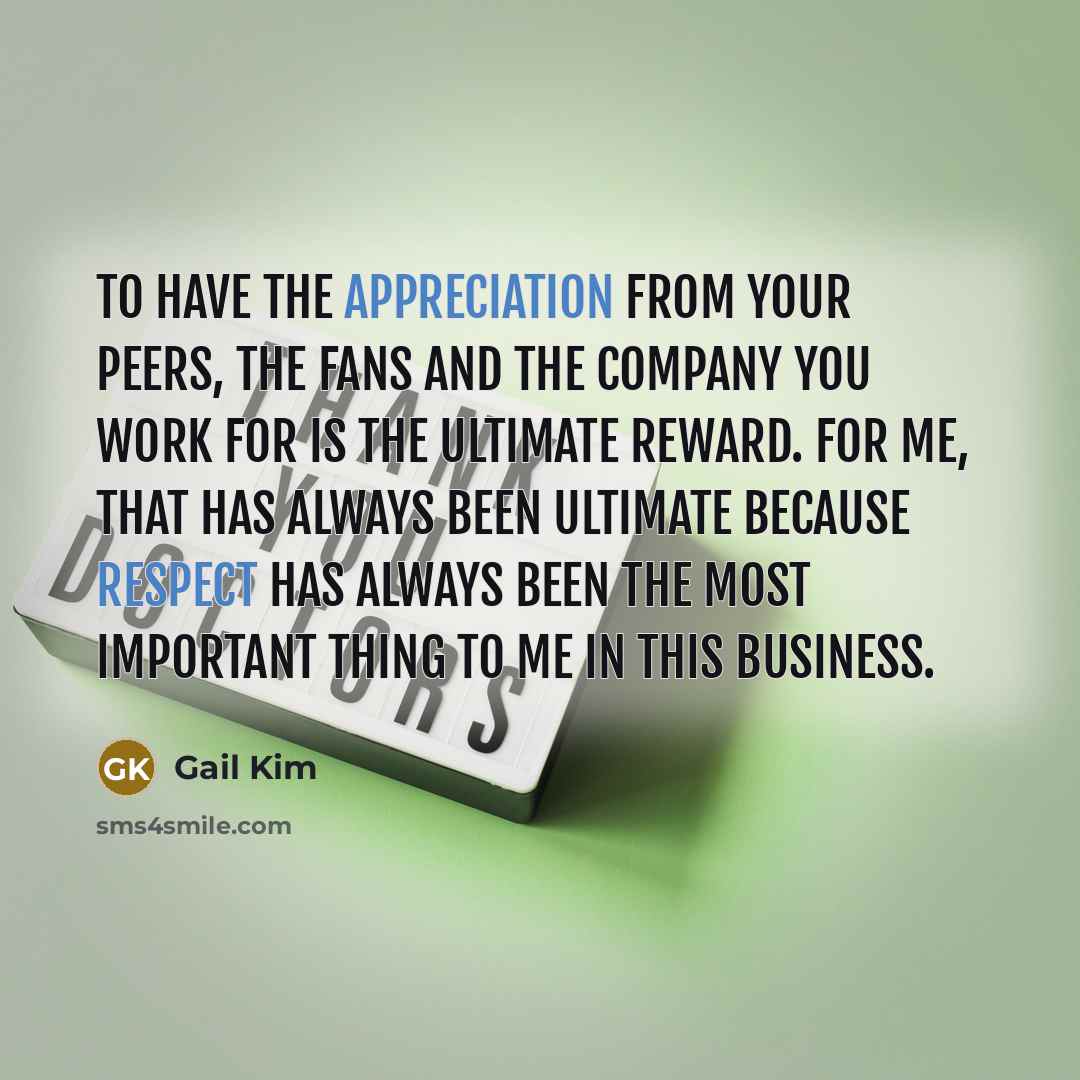 “To have the appreciation from your peers, the fans and the company you work for is the ultimate reward. For me, that has always been ultimate because respect has always been the most important thing to me in this business.” quote by Gail Kim