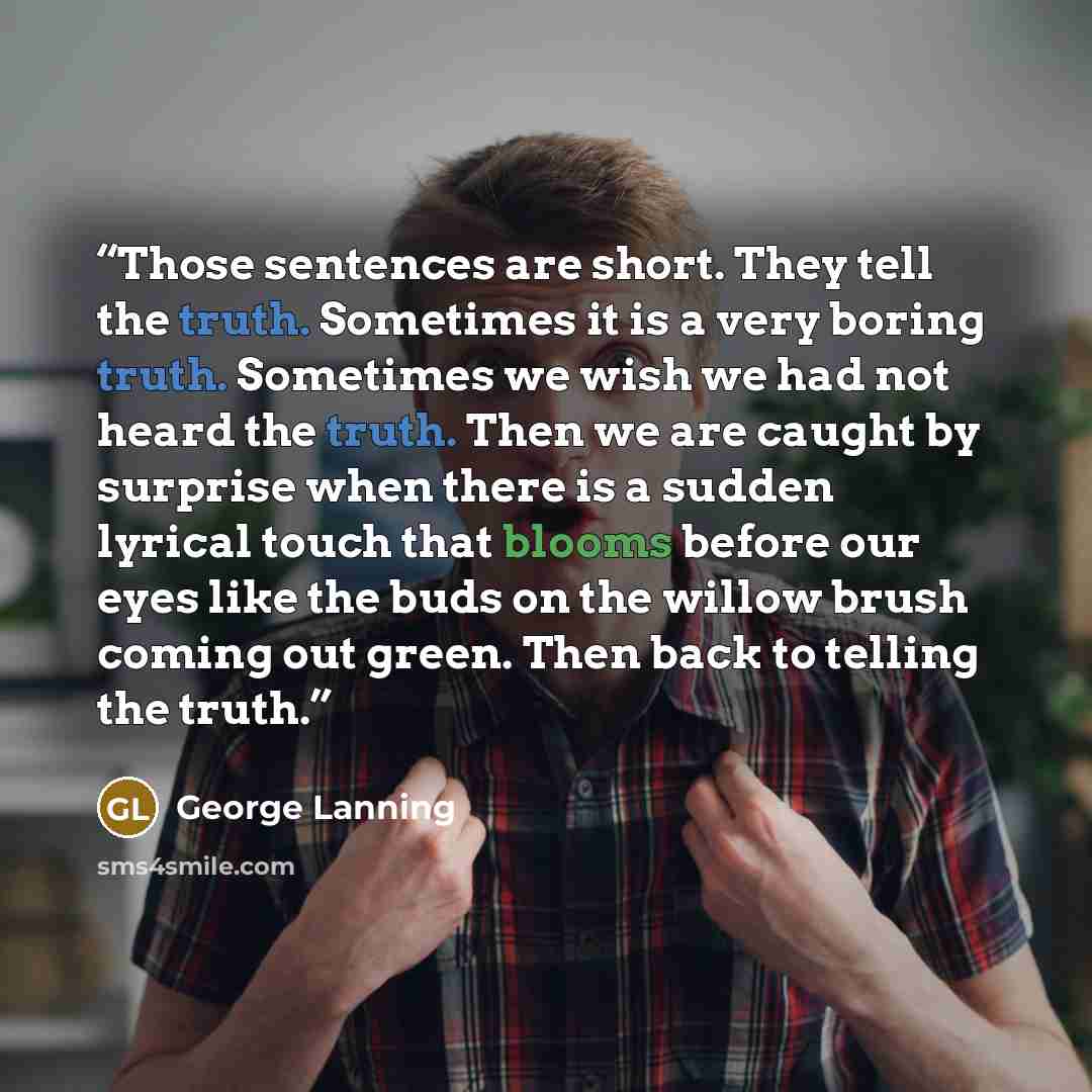 “Those sentences are short. They tell the truth. Sometimes it is a very boring truth. Sometimes we wish we had not heard the truth. Then we are caught by surprise when there is a sudden lyrical touch that blooms before our eyes like the buds on the willow brush coming out green. Then back to…” quote by George Lanning