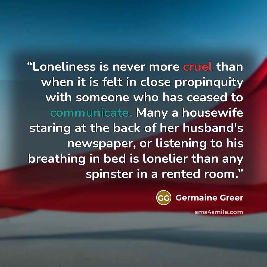 “Loneliness is never more cruel than when it is felt in close propinquity with someone who has ceased to communicate. Many a housewife staring at the back of her husband's newspaper, or listening to his breathing in bed is lonelier than any spinster in a rented room.” quote by Germaine Greer