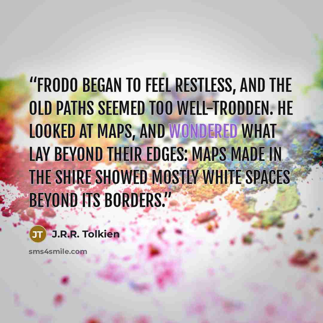“Frodo began to feel restless, and the old paths seemed too well-trodden. He looked at maps, and wondered what lay beyond their edges: maps made in the Shire showed mostly white spaces beyond its borders.” quote by J.R.R. Tolkien