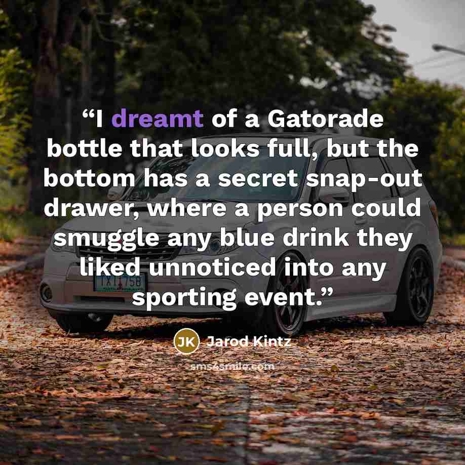 “I dreamt of a Gatorade bottle that looks full, but the bottom has a secret snap-out drawer, where a person could smuggle any blue drink they liked unnoticed into any sporting event.” quote by Jarod Kintz