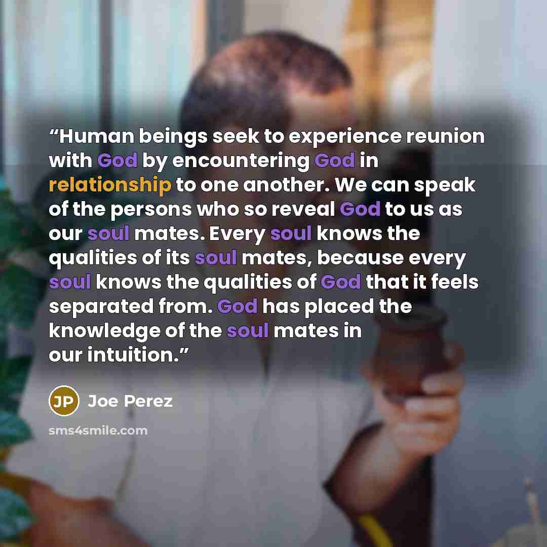 “Human beings seek to experience reunion with God by encountering God in relationship to one another. We can speak of the persons who so reveal God to us as our soul mates. Every soul knows the qualities of its soul mates, because every soul knows the qualities of God that it feels separated from…” quote by Joe Perez