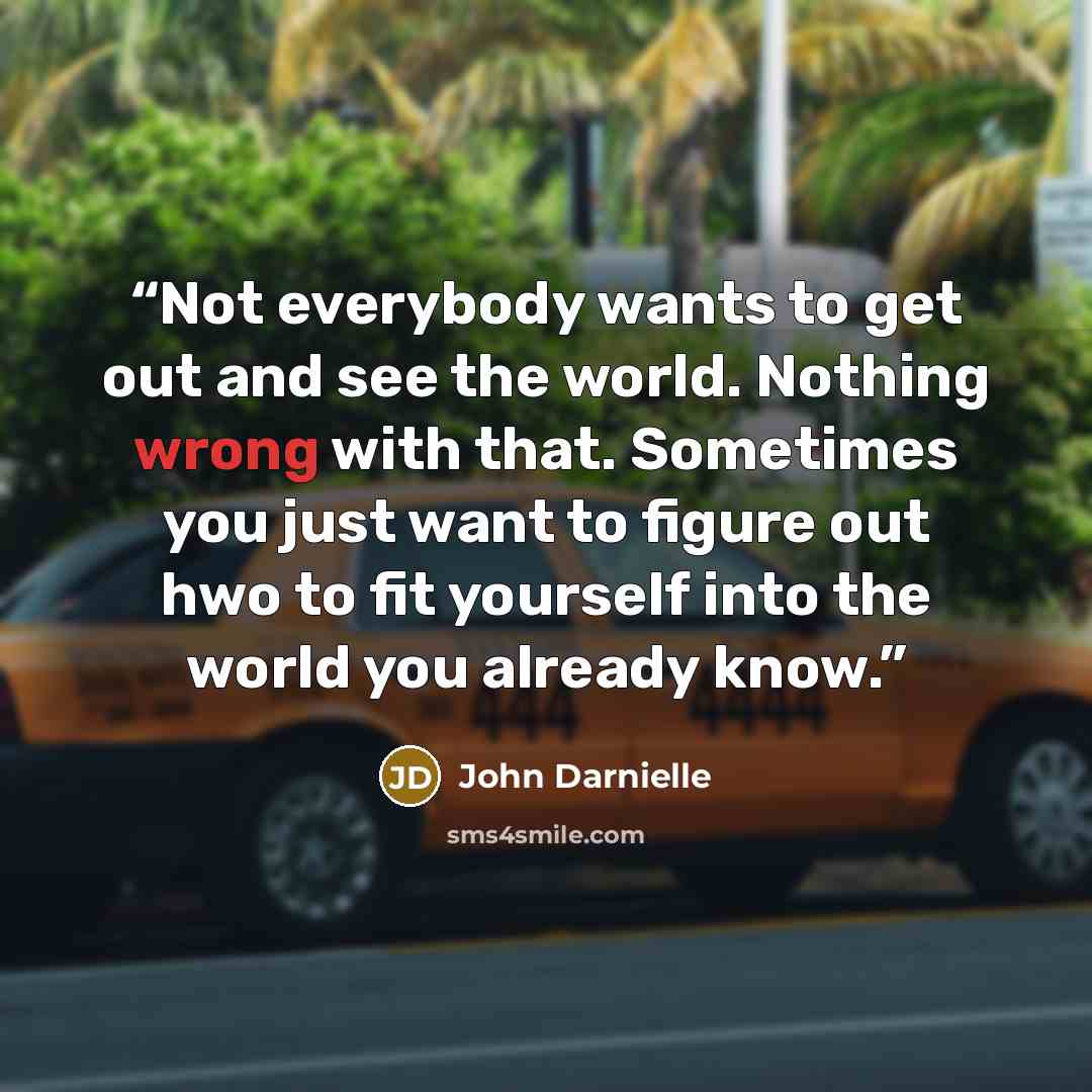 “Not everybody wants to get out and see the world. Nothing wrong with that. Sometimes you just want to figure out hwo to fit yourself into the world you already know.” quote by John Darnielle