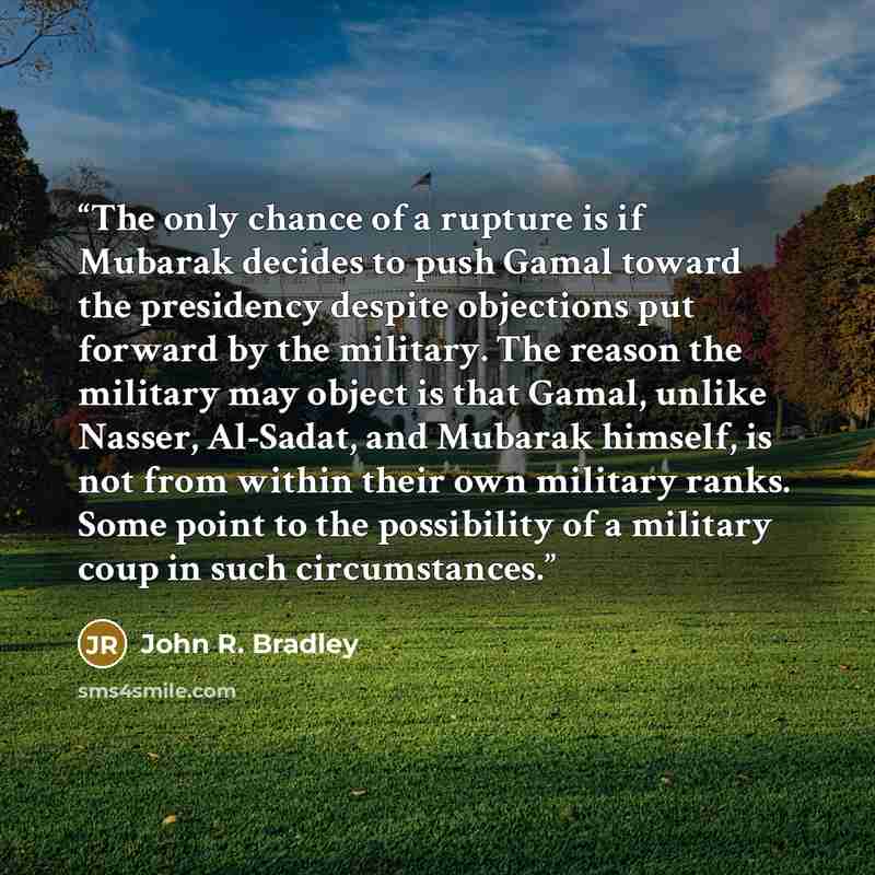 “The only chance of a rupture is if Mubarak decides to push Gamal toward the presidency despite objections put forward by the military. The reason the military may object is that Gamal, unlike Nasser, Al-Sadat, and Mubarak himself, is not from within their own military ranks. Some point to the…” quote by John R. Bradley