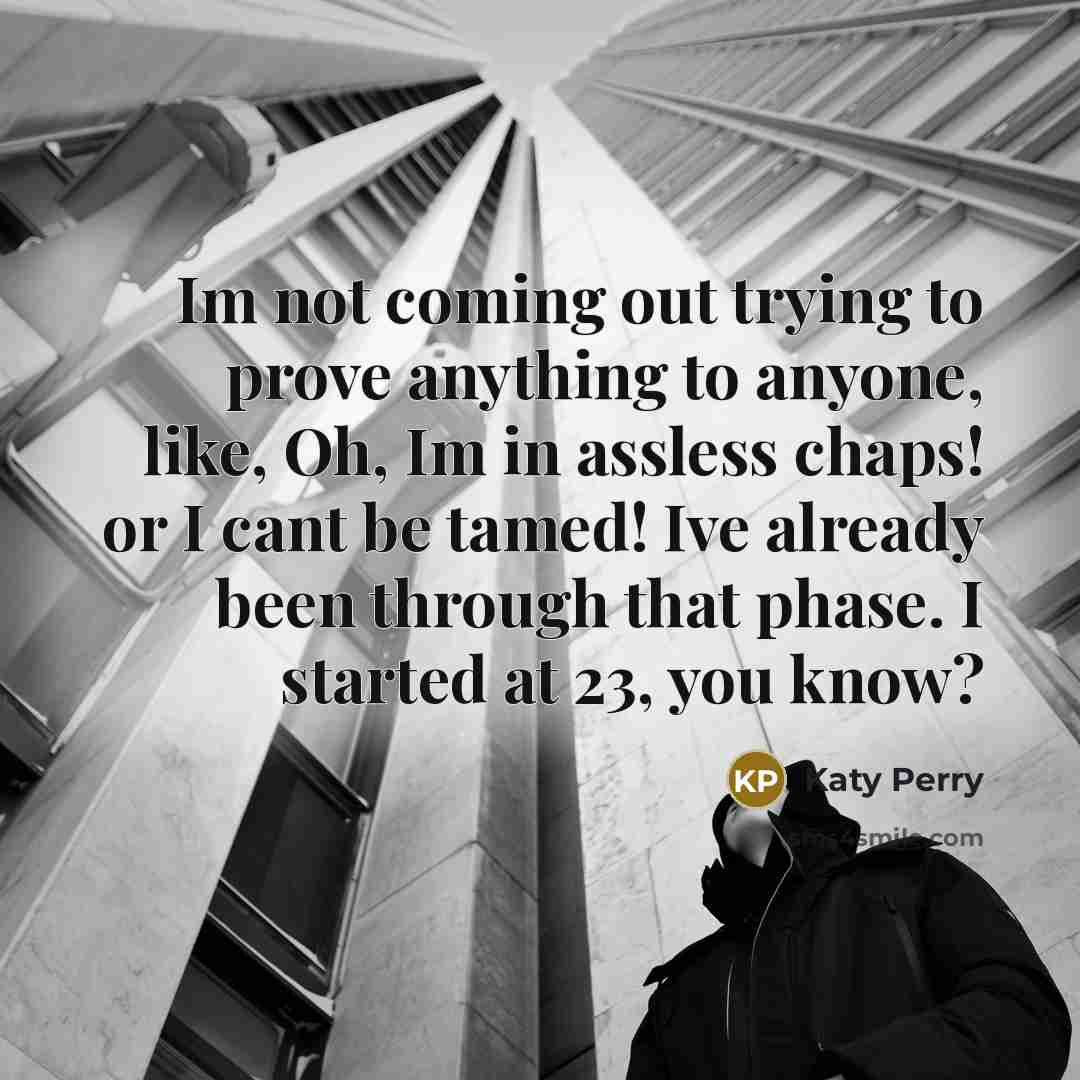 “Im not coming out trying to prove anything to anyone, like, Oh, Im in assless chaps! or I cant be tamed! Ive already been through that phase. I started at 23, you know?” quote by Katy Perry