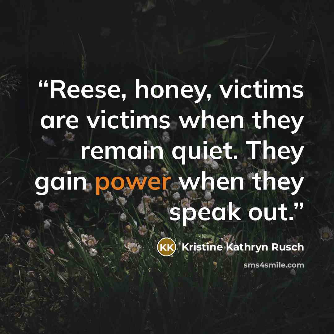 “Reese, honey, victims are victims when they remain quiet. They gain power when they speak out.” quote by Kristine Kathryn Rusch