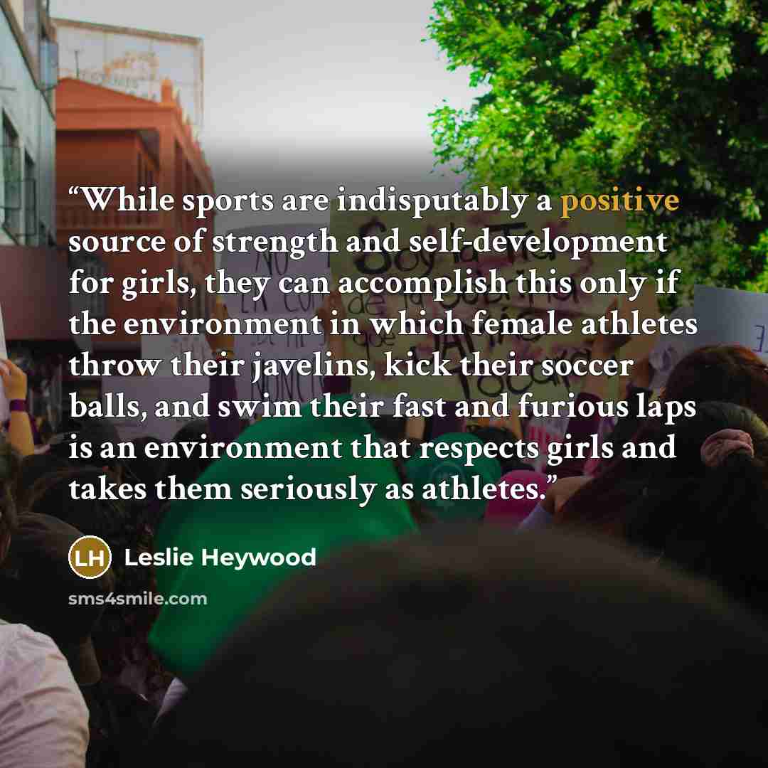 “While sports are indisputably a positive source of strength and self-development for girls, they can accomplish this only if the environment in which female athletes throw their javelins, kick their soccer balls, and swim their fast and furious laps is an environment that respects girls and takes…” quote by Leslie Heywood