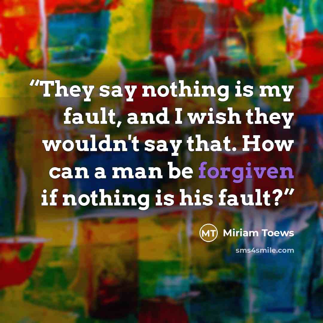 “They say nothing is my fault, and I wish they wouldn't say that. How can a man be forgiven if nothing is his fault?” quote by Miriam Toews