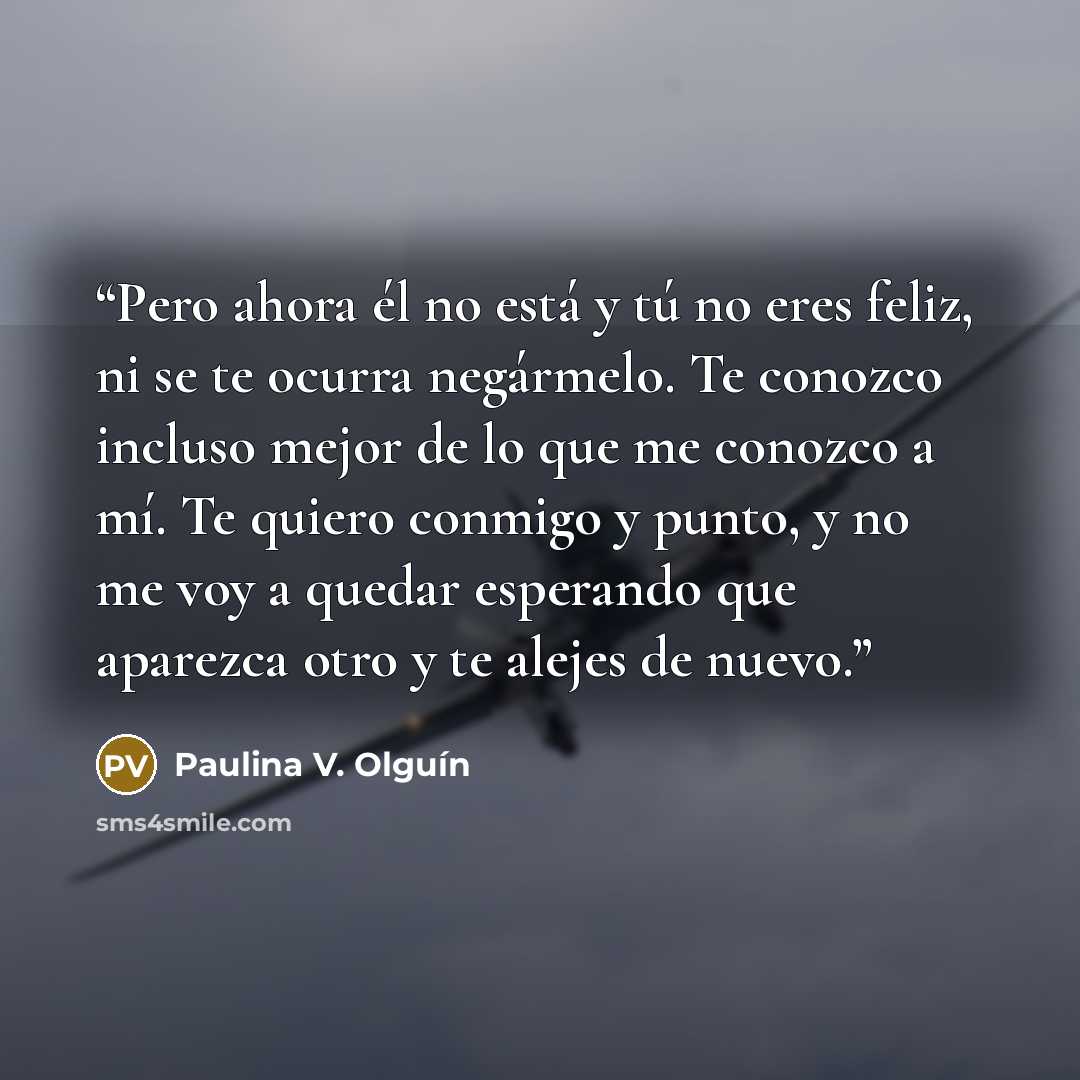 “Pero ahora él no está y tú no eres feliz, ni se te ocurra negármelo. Te conozco incluso mejor de lo que me conozco a mí. Te quiero conmigo y punto, y no me voy a quedar esperando que aparezca otro y te alejes de nuevo.” quote by Paulina V. Olguín