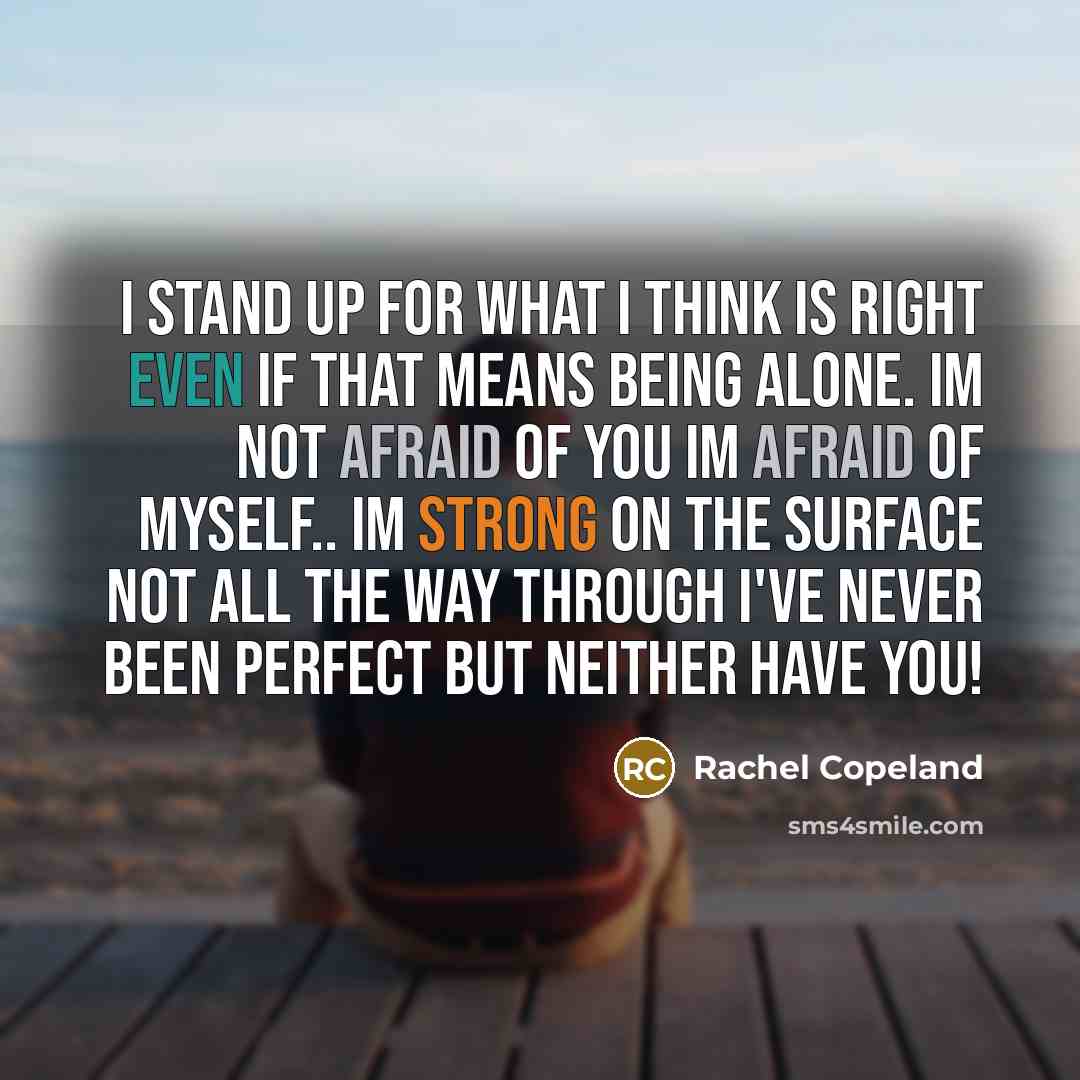 “I stand up for what I think is right even if that means being alone. im not afraid of you im afraid of myself.. Im strong on the surface not all the way through i've never been perfect but neither have you!” quote by Rachel Copeland