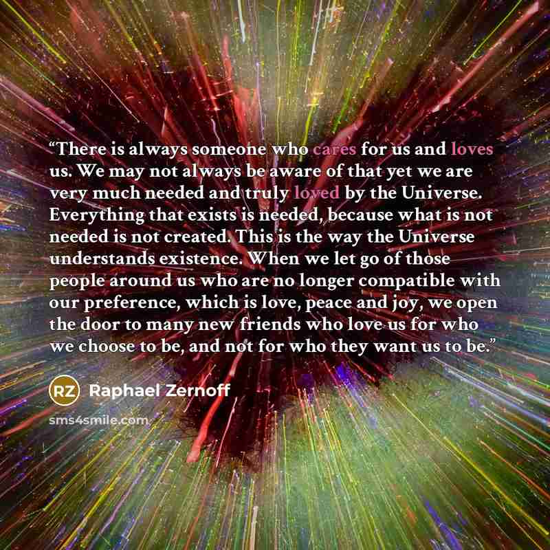 “There is always someone who cares for us and loves us. We may not always be aware of that yet we are very much needed and truly loved by the Universe. Everything that exists is needed, because what is not needed is not created. This is the way the Universe understands existence. When we let go of…” quote by Raphael Zernoff