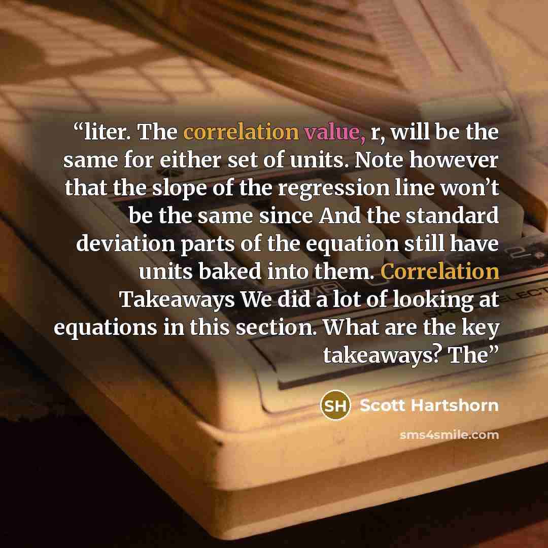 “liter. The correlation value, r, will be the same for either set of units. Note however that the slope of the regression line won’t be the same since And the standard deviation parts of the equation still have units baked into them. Correlation Takeaways We did a lot of looking at equations in…” quote by Scott Hartshorn