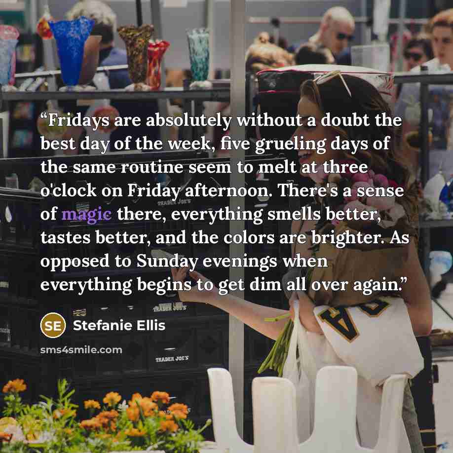 “Fridays are absolutely without a doubt the best day of the week, five grueling days of the same routine seem to melt at three o'clock on Friday afternoon. There's a sense of magic there, everything smells better, tastes better, and the colors are brighter. As opposed to Sunday evenings when…” quote by Stefanie Ellis