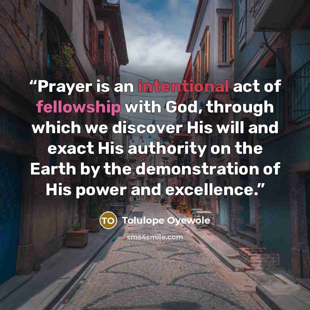 “Prayer is an intentional act of fellowship with God, through which we discover His will and exact His authority on the Earth by the demonstration of His power and excellence.” quote by Tolulope Oyewole