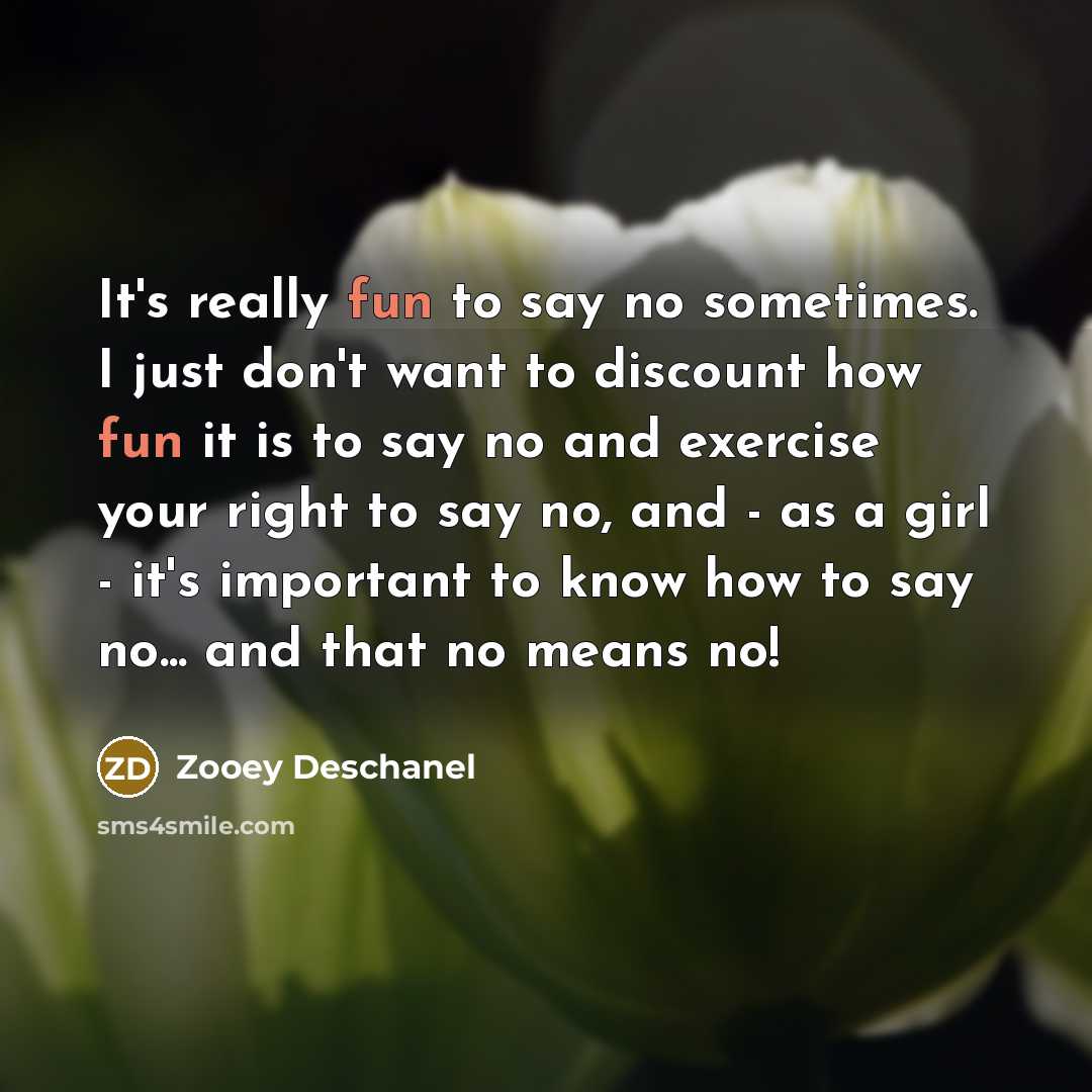 “It's really fun to say no sometimes. I just don't want to discount how fun it is to say no and exercise your right to say no, and - as a girl - it's important to know how to say no... and that no means no!” quote by Zooey Deschanel