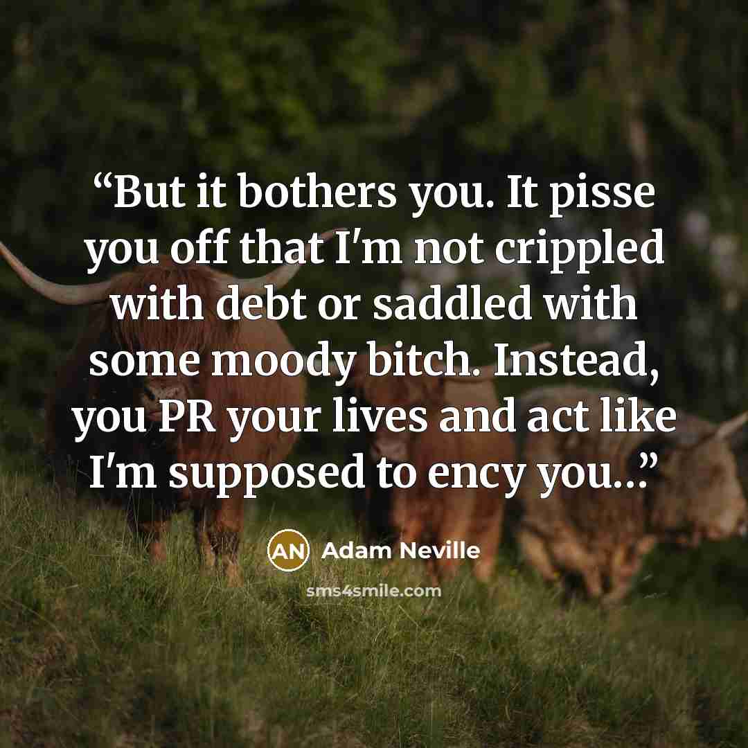 “But it bothers you. It pisse you off that I'm not crippled with debt or saddled with some moody bitch. Instead, you PR your lives and act like I'm supposed to ency you…” quote by Adam Neville
