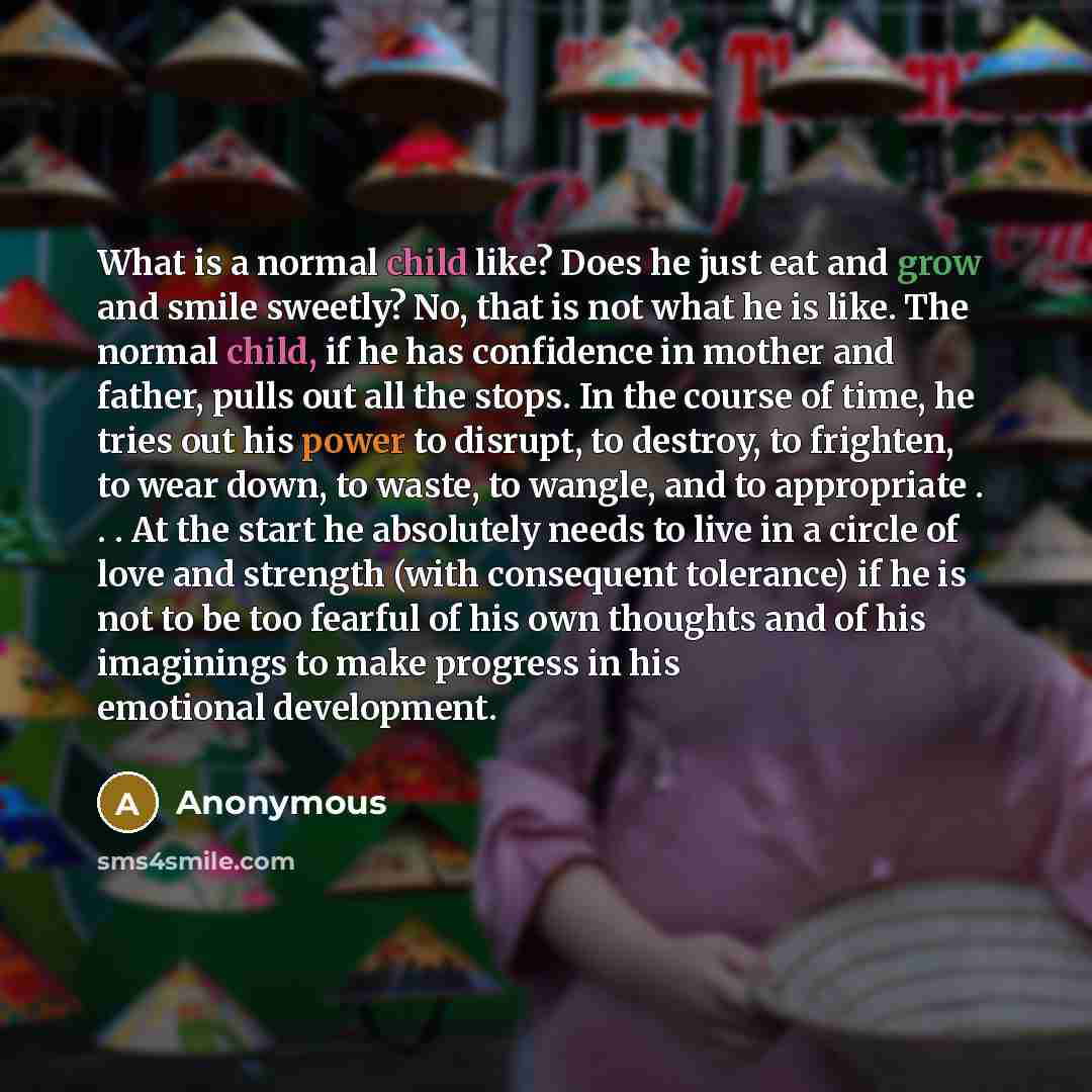 “What is a normal child like? Does he just eat and grow and smile sweetly? No, that is not what he is like. The normal child, if he has confidence in mother and father, pulls out all the stops. In the course of time, he tries out his power to disrupt, to destroy, to frighten, to wear down, to…” quote by Anonymous